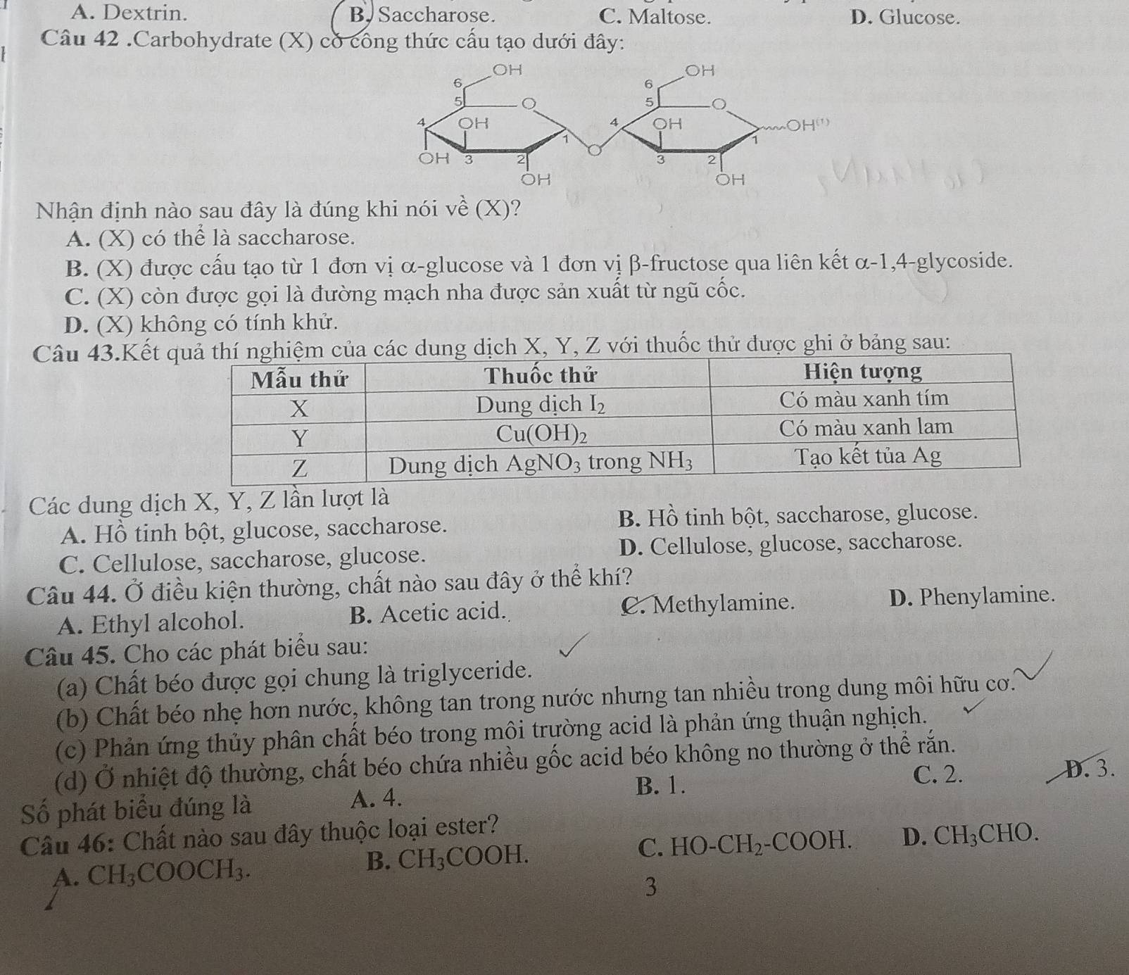 A. Dextrin. B. Saccharose. C. Maltose. D. Glucose.
Câu 42 .Carbohydrate (X) có công thức cấu tạo dưới đây:
Nhận định nào sau đây là đúng khi nói về (X)?
A. (X) có thể là saccharose.
B. (X) được cấu tạo từ 1 đơn vị α-glucose và 1 đơn vị β-fructose qua liên kết α-1,4-glycoside.
C. (X) còn được gọi là đường mạch nha được sản xuất từ ngũ cốc.
D. (X) không có tính khử.
Câu 43.Kết ch X, Y, Z với thuốc thử được ghi ở bảng sau:
Các dung dịch X, Y, Z lần lượt là
A. Hồ tinh bột, glucose, saccharose.
B. Hồ tinh bột, saccharose, glucose.
C. Cellulose, saccharose, glucose. D. Cellulose, glucose, saccharose.
Câu 44. Ở điều kiện thường, chất nào sau đây ở thể khí?
A. Ethyl alcohol. B. Acetic acid. C. Methylamine.
D. Phenylamine.
Câu 45. Cho các phát biểu sau:
(a) Chất béo được gọi chung là triglyceride.
(b) Chất béo nhẹ hơn nước, không tan trong nước nhưng tan nhiều trong dung môi hữu cơ.
(c) Phản ứng thủy phân chất béo trong môi trường acid là phản ứng thuận nghịch.
(d) Ở nhiệt độ thường, chất béo chứa nhiều gốc acid béo không no thường ở thể rắn.
Số phát biểu đúng là A. 4.
B. 1.
C. 2. D. 3.
Câu 46: Chất nào sau đây thuộc loại ester?
B. CH_3COOH.
C. HO-CH_2-COOH. D.
A. CH_3COOCH_3. CH_3CHO.
3