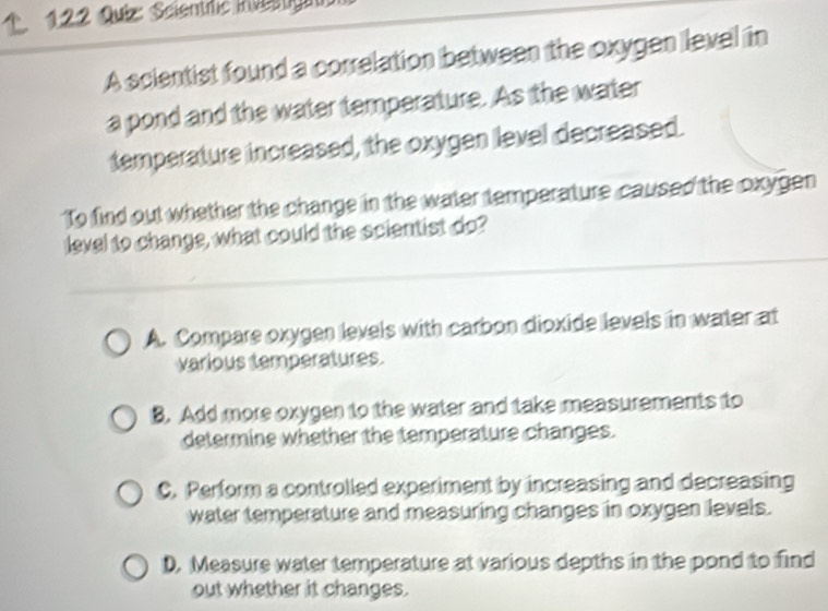 122 Quiz: Scientrfic inventgang
A scientist found a correlation between the oxygen level in
a pond and the water temperature. As the water
temperature increased, the oxygen level decreased.
To find out whether the change in the water temperature caused the oxygen
level to change, what could the scientist do?
A. Compare oxygen levels with carbon dioxide levels in water at
various temperatures.
B. Add more oxygen to the water and take measurements to
determine whether the temperature changes.
C. Perform a controlled experiment by increasing and decreasing
water temperature and measuring changes in oxygen levels.
D. Measure water temperature at various depths in the pond to find
out whether it changes.