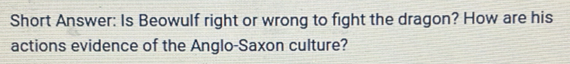 Short Answer: Is Beowulf right or wrong to fight the dragon? How are his 
actions evidence of the Anglo-Saxon culture?