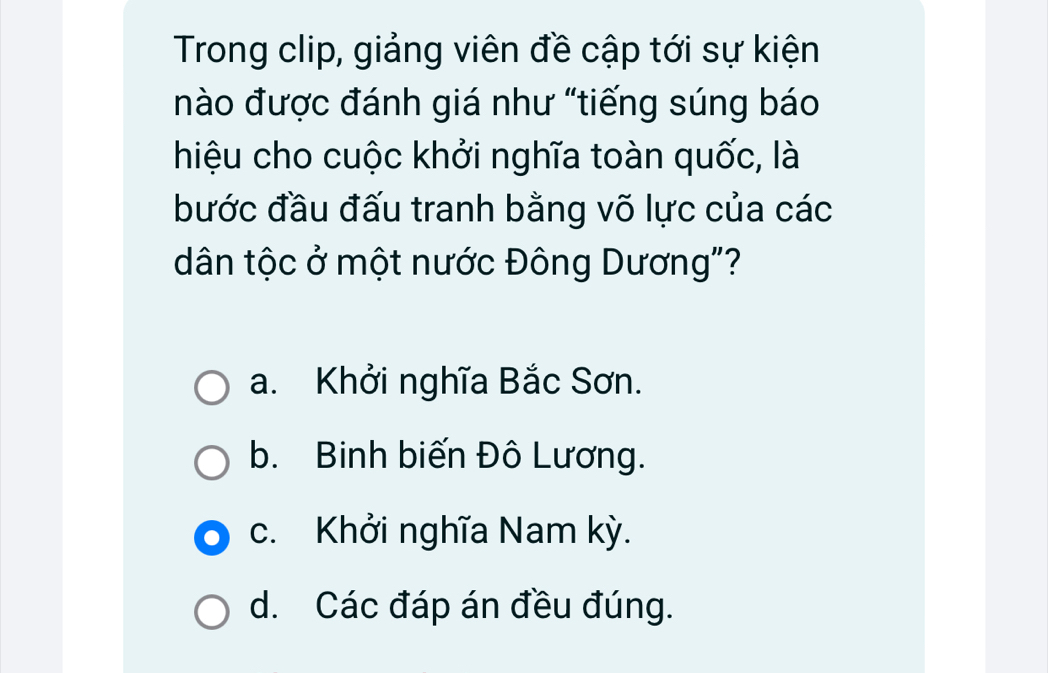 Trong clip, giảng viên đề cập tới sự kiện
nào được đánh giá như "tiếng súng báo
hiệu cho cuộc khởi nghĩa toàn quốc, là
bước đầu đấu tranh bằng võ lực của các
dân tộc ở một nước Đông Dương"?
a. Khởi nghĩa Bắc Sơn.
b. Binh biến Đô Lương.
c. Khởi nghĩa Nam kỳ.
d. Các đáp án đều đúng.