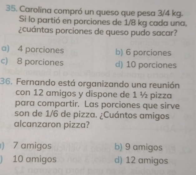 Carolina compró un queso que pesa 3/4 kg.
Si lo partió en porciones de 1/8 kg cada una,
¿cuántas porciones de queso pudo sacar?
a) 4 porciones b) 6 porciones
c) 8 porciones d) 10 porciones
36. Fernando está organizando una reunión
con 12 amigos y dispone de 1 ½ pizza
para compartir. Las porciones que sirve
son de 1/6 de pizza. ¿Cuántos amigos
alcanzaron pizza?
) 7 amigos b) 9 amigos
) 10 amigos d) 12 amigos