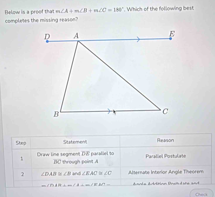 Below is a proof that m∠ A+m∠ B+m∠ C=180°. Which of the following best 
completes the missing reason? 
Step Statement Reason 
Draw line segment overline DE parallel to Parallel Postulate 
1 overline BC through point A
2 ∠ DAB≌ ∠ B and ∠ EAC≌ ∠ C Alternate Interior Angle Theorem
m∠ DAR⊥ m∠ A⊥ m∠ RAC- Angle Addition Postulate and 
Check