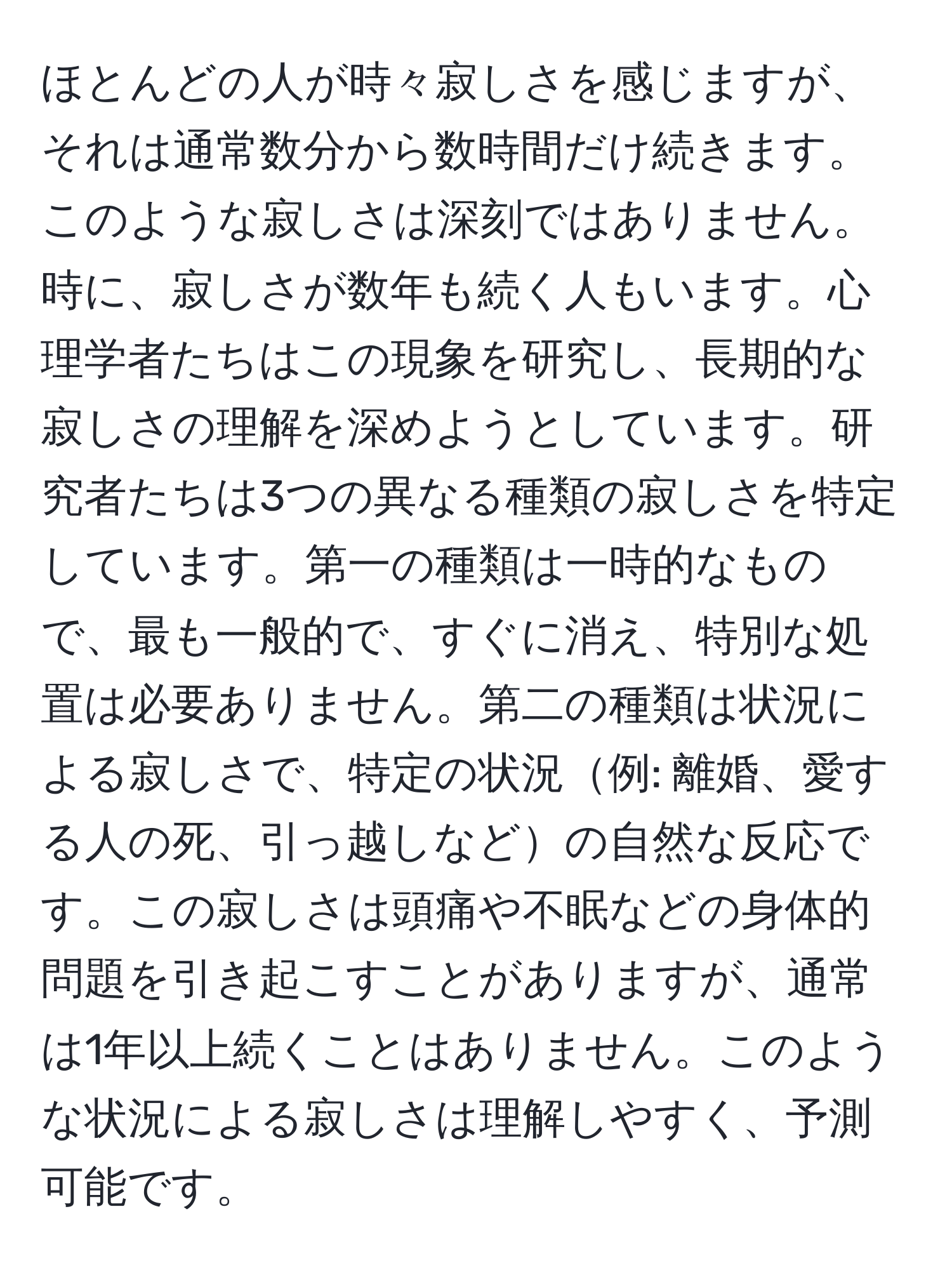 ほとんどの人が時々寂しさを感じますが、それは通常数分から数時間だけ続きます。このような寂しさは深刻ではありません。時に、寂しさが数年も続く人もいます。心理学者たちはこの現象を研究し、長期的な寂しさの理解を深めようとしています。研究者たちは3つの異なる種類の寂しさを特定しています。第一の種類は一時的なもので、最も一般的で、すぐに消え、特別な処置は必要ありません。第二の種類は状況による寂しさで、特定の状況例: 離婚、愛する人の死、引っ越しなどの自然な反応です。この寂しさは頭痛や不眠などの身体的問題を引き起こすことがありますが、通常は1年以上続くことはありません。このような状況による寂しさは理解しやすく、予測可能です。