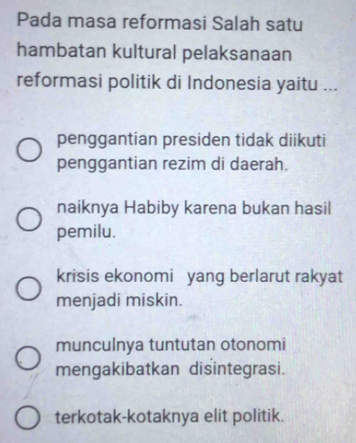 Pada masa reformasi Salah satu
hambatan kultural pelaksanaan
reformasi politik di Indonesia yaitu ...
penggantian presiden tidak diikuti
penggantian rezim di daerah.
naiknya Habiby karena bukan hasil
pemilu.
krisis ekonomi yang berlarut rakyat
menjadi miskin.
munculnya tuntutan otonomi
mengakibatkan disintegrasi.
terkotak-kotaknya elit politik.