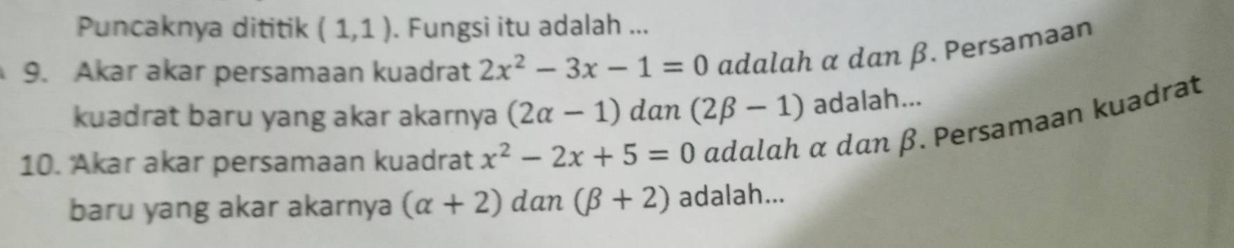 Puncaknya dititik (1,1). Fungsi itu adalah ... 
9. Akar akar persamaan kuadrat 2x^2-3x-1=0 adalah α dan β. Persaməan 
kuadrat baru yang akar akarnya (2alpha -1) dan (2beta -1) adalah... 
10. Akar akar persamaan kuadrat x^2-2x+5=0 adalah α dan β. Persamaan kuadrat 
baru yang akar akarnya (alpha +2) dan (beta +2) adalah...