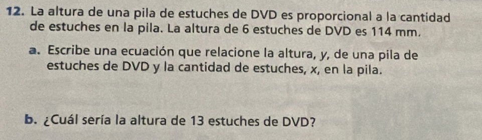 La altura de una pila de estuches de DVD es proporcional a la cantidad 
de estuches en la pila. La altura de 6 estuches de DVD es 114 mm, 
a. Escribe una ecuación que relacione la altura, y, de una pila de 
estuches de DVD y la cantidad de estuches, x, en la pila. 
b. ¿Cuál sería la altura de 13 estuches de DVD?