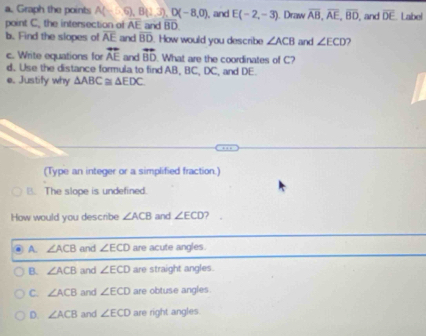 Graph the points A(-6), B(1,3), D(-8,0), 
point C. the intersection of AE and overline BD , and E(-2,-3). Draw overline AB, overline AE, overline BD , and overline DE. Label
b. Find the slopes of overline AE and overline BD. How would you describe ∠ ACB and ∠ ECD
c. Write equations for overline AE and vector BD What are the coordinates of C?
d. Use the distance formula to find AB, BC, DC, and DE.
e. Justify why △ ABC≌ △ EDC. 
(Type an integer or a simplified fraction.)
B. The slope is undefined.
How would you describe ∠ ACB and ∠ ECD ?
A. ∠ ACB and ∠ ECD are acute angles.
B. ∠ ACB and ∠ ECD are straight angles.
C. ∠ ACB and ∠ ECD are obtuse angles.
D. ∠ ACB and ∠ ECD are right angles.