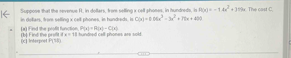 Suppose that the revenue R, in dollars, from selling x cell phones, in hundreds, is R(x)=-1.4x^2+319x The cost C, 
in dollars, from selling x cell phones, in hundreds, is C(x)=0.06x^3-3x^2+70x+400. 
(a) Find the profit function, P(x)=R(x)-C(x). 
(b) Find the profit if x=18 hundred cell phones are sold. 
(c) Interpret P(18).