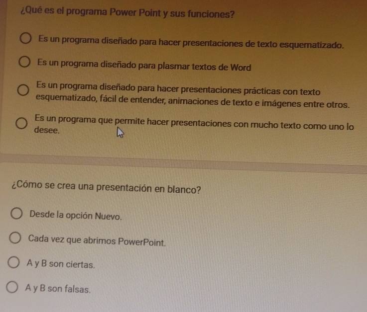 ¿Qué es el programa Power Point y sus funciones?
Es un programa diseñado para hacer presentaciones de texto esquematizado.
Es un programa diseñado para plasmar textos de Word
Es un programa diseñado para hacer presentaciones prácticas con texto
esquematizado, fácil de entender, animaciones de texto e imágenes entre otros.
Es un programa que permite hacer presentaciones con mucho texto como uno lo
desee.
¿Cómo se crea una presentación en blanco?
Desde la opción Nuevo.
Cada vez que abrimos PowerPoint.
A y B son ciertas.
A y B son falsas.