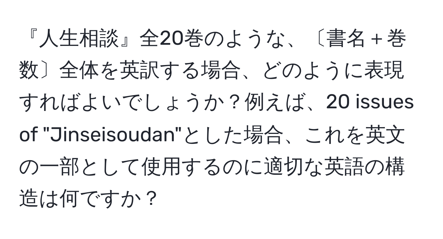 『人生相談』全20巻のような、〔書名＋巻数〕全体を英訳する場合、どのように表現すればよいでしょうか？例えば、20 issues of "Jinseisoudan"とした場合、これを英文の一部として使用するのに適切な英語の構造は何ですか？