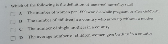 Which of the following is the definition of maternal mortality rate?
A The number of women per 1000 who die while pregnant or after childbirth
B The number of children in a country who grow up without a mother
C The number of single mothers in a country
D The average number of children women give birth to in a country