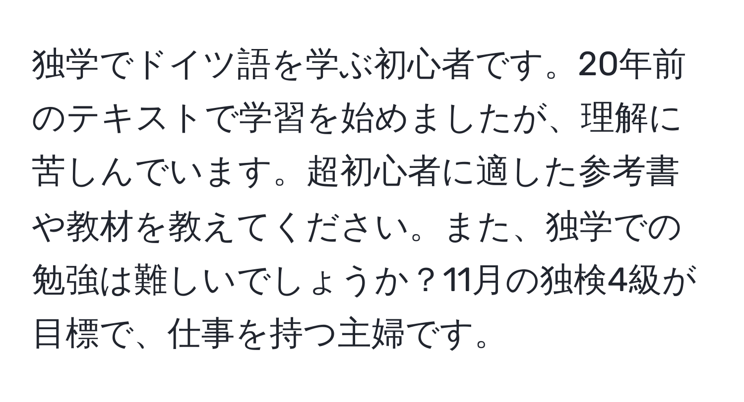 独学でドイツ語を学ぶ初心者です。20年前のテキストで学習を始めましたが、理解に苦しんでいます。超初心者に適した参考書や教材を教えてください。また、独学での勉強は難しいでしょうか？11月の独検4級が目標で、仕事を持つ主婦です。