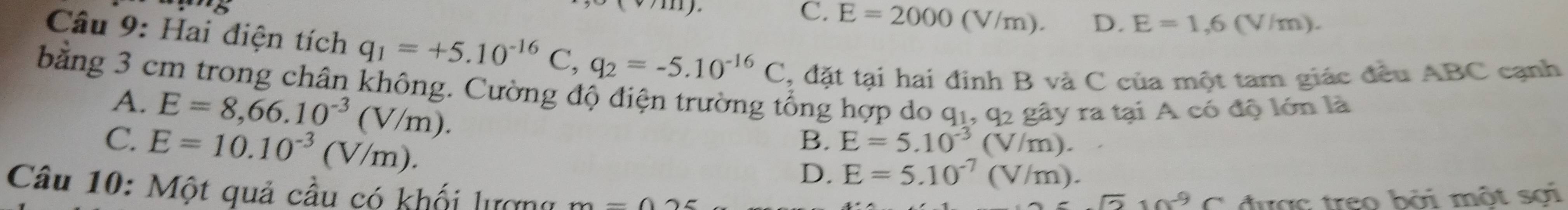 C. E=2000(V/m). D. E=1,6(V/m). 
Câu 9: Hai điện tích q_1=+5.10^(-16)C, q_2=-5.10^(-16)C , đặt tại hai định B và C của một tam giác đều ABC cạnh
bằng 3 cm trong chân không. Cường độ điện trường tổng hợp do q1, q2 gây ra tại A có độ lớn là A.
E=8,66.10^(-3)(V/m).
C. E=10.10^(-3)(V/m).
B. E=5.10^(-3)(V/m).
D. E=5.10^(-7)(V/m). 
Câu 10: Một quả cầu có khối lượng m-()
sqrt(2)sin^9C được treo bởi một sợi