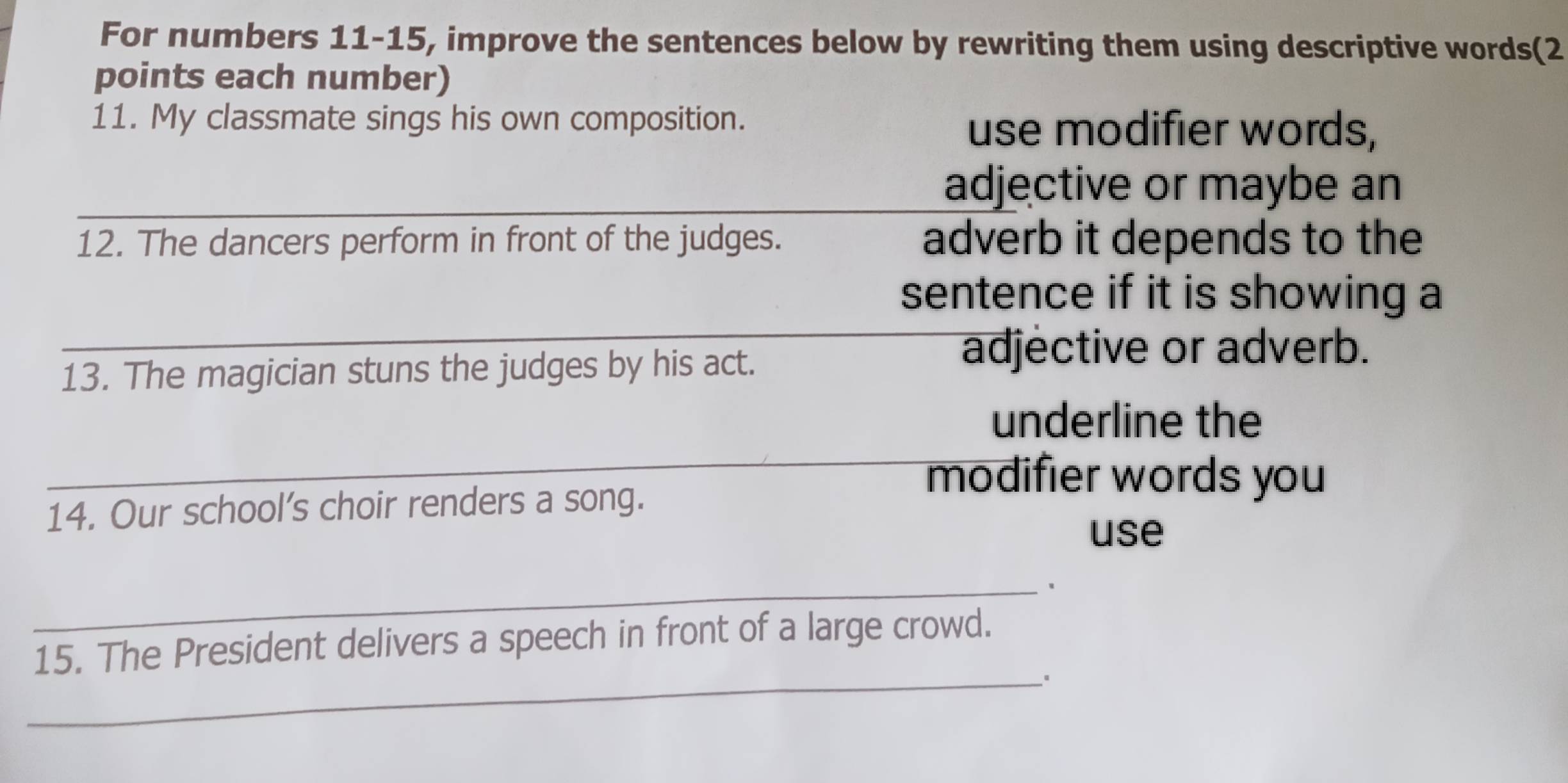 For numbers 11-15, improve the sentences below by rewriting them using descriptive words(2 
points each number) 
11. My classmate sings his own composition. 
use modifier words, 
_adjective or maybe an 
12. The dancers perform in front of the judges. adverb it depends to the 
_ 
sentence if it is showing a 
13. The magician stuns the judges by his act. 
adjective or adverb. 
underline the 
_modifier words you 
14. Our school's choir renders a song. 
use 
_、 
15. The President delivers a speech in front of a large crowd. 
_、。