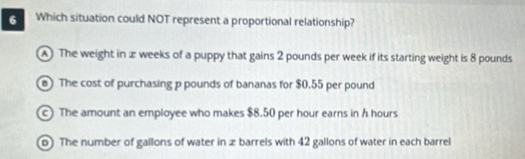 Which situation could NOT represent a proportional relationship?
A The weight in æ weeks of a puppy that gains 2 pounds per week if its starting weight is 8 pounds
B The cost of purchasing p pounds of bananas for $0.55 per pound
The amount an employee who makes $8.50 per hour earns in h hours
o) The number of gallons of water in z barrels with 42 gallons of water in each barrel