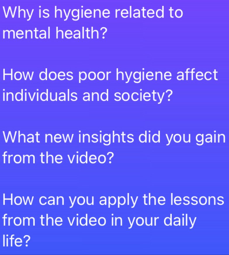 Why is hygiene related to 
mental health? 
How does poor hygiene affect 
individuals and society? 
What new insights did you gain 
from the video? 
How can you apply the lessons 
from the video in your daily 
life?