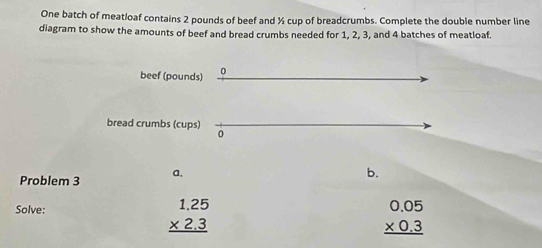 One batch of meatloaf contains 2 pounds of beef and ½ cup of breadcrumbs. Complete the double number line
diagram to show the amounts of beef and bread crumbs needed for 1, 2, 3, and 4 batches of meatloaf.
beef (pounds) 0
bread crumbs (cups)
0
a,
Problem 3
b.
Solve:
beginarrayr 1.25 * 2.3 hline endarray
beginarrayr 0.05 * 0.3 hline endarray