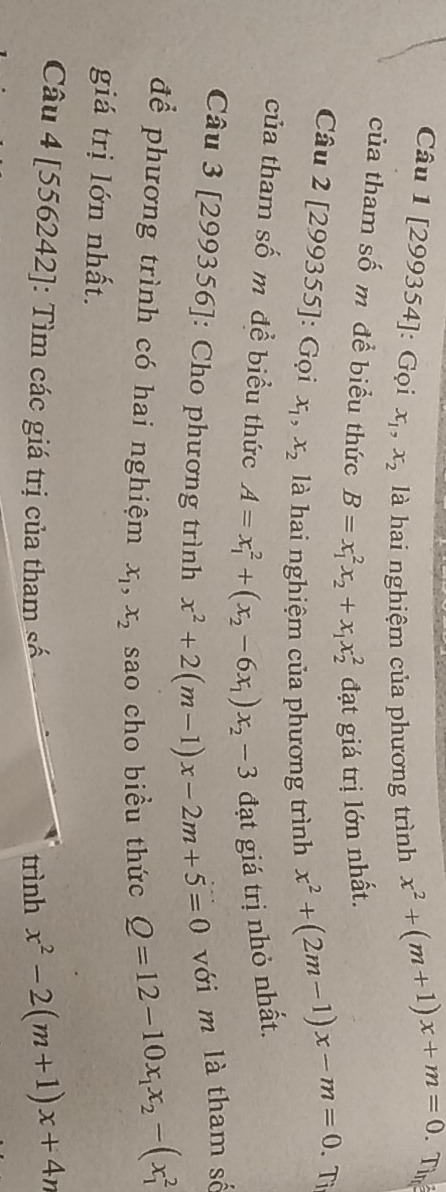 [299354]: Gọi x_1, x_2 là hai nghiệm của phương trình
x^2+(m+1)x+m=0
Tìm 
của tham số m để biểu thức B=x_1^(2x_2)+x_1x_2^(2 đạt giá trị lớn nhất. 
Câu 2 [299355]: Gọi x_1), x_2 là hai nghiệm của phương trình
x^2+(2m-1)x-m=0 Tị 
của tham số m đề biểu thức A=x_1^(2+(x_2)-6x_1)x_2-3 đạt giá trị nhỏ nhất. 
Câu 3 [299356]: Cho phương trình x^2+2(m-1)x-2m+5=0 với m là tham số 
để phương trình có hai nghiệm x_1, x_2 sao cho biểu thức Q=12-10x_1x_2-(x_1^(2
giá trị lớn nhất. 
Câu 4 [556242]: Tìm các giá trị của tham số 
trình x^2)-2(m+1)x+4n