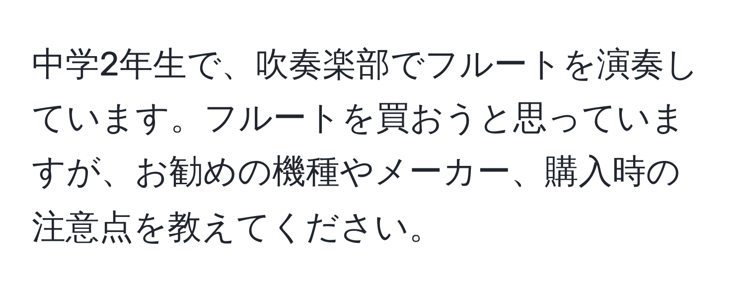 中学2年生で、吹奏楽部でフルートを演奏しています。フルートを買おうと思っていますが、お勧めの機種やメーカー、購入時の注意点を教えてください。