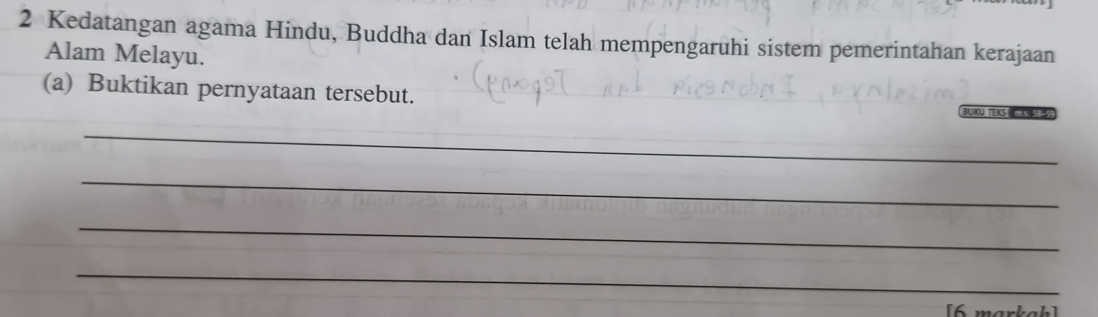 Kedatangan agama Hindu, Buddha dan Islam telah mempengaruhi sistem pemerintahan kerajaan 
Alam Melayu. 
(a) Buktikan pernyataan tersebut. 
BUKU TEKS 50-5
_ 
_ 
_ 
_ 
[6 markah]