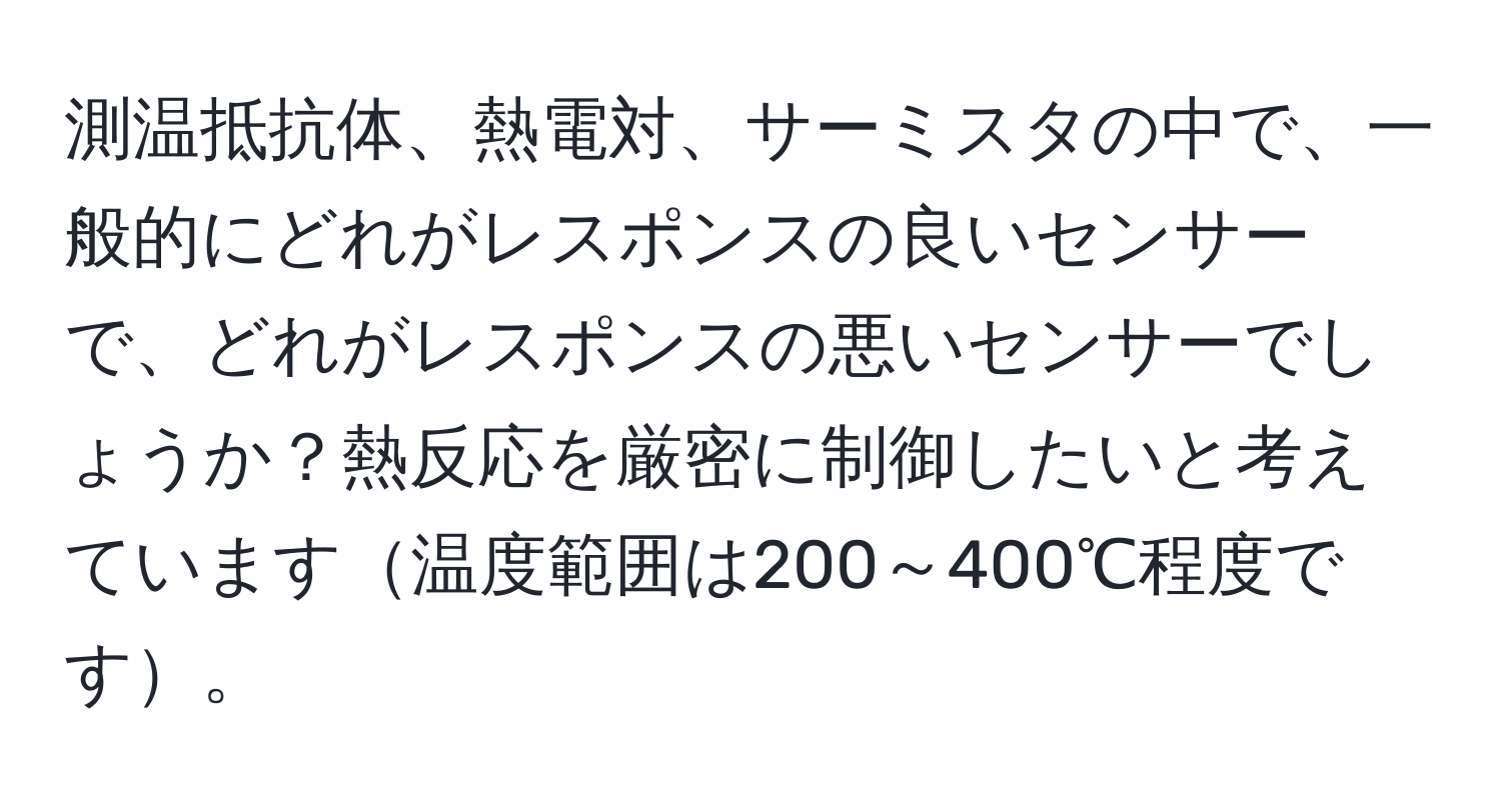 測温抵抗体、熱電対、サーミスタの中で、一般的にどれがレスポンスの良いセンサーで、どれがレスポンスの悪いセンサーでしょうか？熱反応を厳密に制御したいと考えています温度範囲は200～400℃程度です。