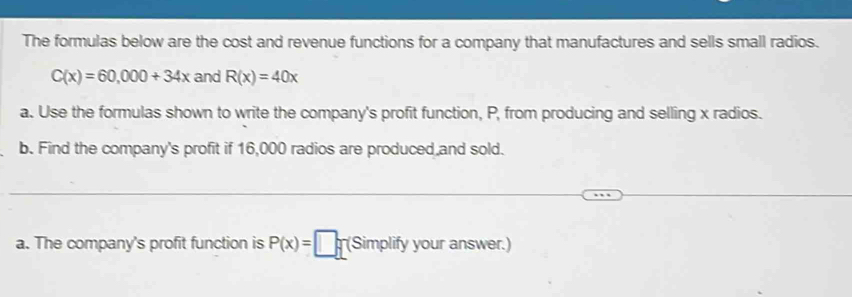 The formulas below are the cost and revenue functions for a company that manufactures and sells small radios.
C(x)=60,000+34x and R(x)=40x
a. Use the formulas shown to write the company's profit function, P, from producing and selling x radios. 
b. Find the company's profit if 16,000 radios are produced and sold. 
a. The company's profit function is P(x)=□ (Simplify your answer.)