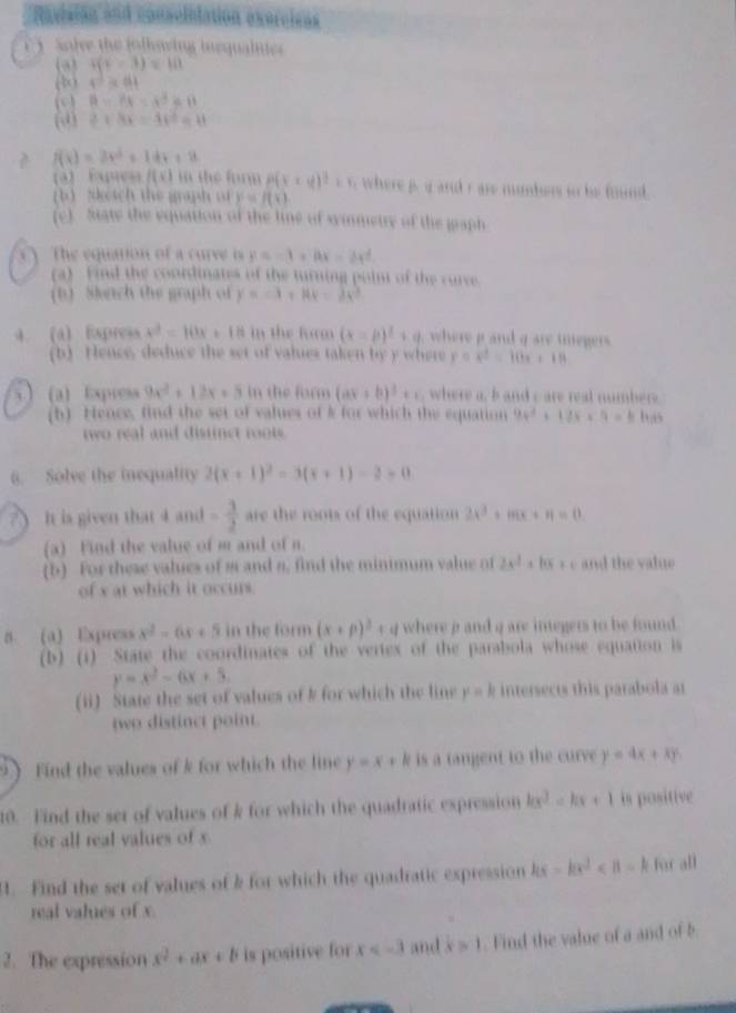 Ravisian and conscinlation exercisas
Sole the folhowing inequainie 
(9) 4(c-3)=10
( 4^2* 44
(c 8-8x=4^3/ B
(0) 2+3x=4x^2=8t
? f(x)=3x^2+14x+8
(a) Exptes /(x) in the form P(x+y)^2=v r where p. g and rare numbers on be found.
(b) ?ketch the graph of y=f(x)
(c) State the equation of the line of simmetry of the gaph
The equation of a curve is y=-1+8x-2x^2
(a)  Find the coordinates of the turning point of the curce
(b) Skrch the graph of y=-1+144=3x^3
4. (4) Express x^2=10x+18 in the form (x=p)^2+q where i  and q are tmegers.
(b) Hence, deduce the set of values taken by y where y=x^2=10x+18
(a) Express 9x^2+12x+5 in the form (ax+b)^2+c where a, b and c are real numbers
(b) Hence, find the set of values of k for which the equation 94^2+12x+9=b bus
two real and distinct roots.
6. Solve the inequality 2(x+1)^2=3(x+1)-2=0
? ) It is given that 4 and = 3/2  are the roots of the equation 2x^3+mx+n=0.
(a) Find the value of m and of n.
(b) For these values of s and s, find the minimum value of 2x^2+10x+c and the value 
of x at which it occurt.
8 (a) Express x^2-6x+5 in the form (x+p)^2+q where ρ and q are integers to be found.
(b) (i) State the coordinates of the vertex of the parabola whose equation is
y=x^2-6x+5
(ii) State the set of values of k for which the line y = k intersects this parabola at
two distinct point.
 Find the values of k for which the line y=x+ | is a tangent to the curve y=4x+xy
10. Find the set of values of k for which the quadratic expression kx^2-kx+1 is positive
for all real values of x
. Find the set of values of k for which the quadratic expression kx-kx^2 for all
real values of x.
2. The expression x^2+ax+b is positive for x and x=1. Find the value of a and of b