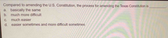 Compared to amending the U.S. Constitution, the process for amending the Texas Constitution is
_
a. basically the same
b. much more difficult
c. much easier
d. easier sometimes and more difficult sometimes