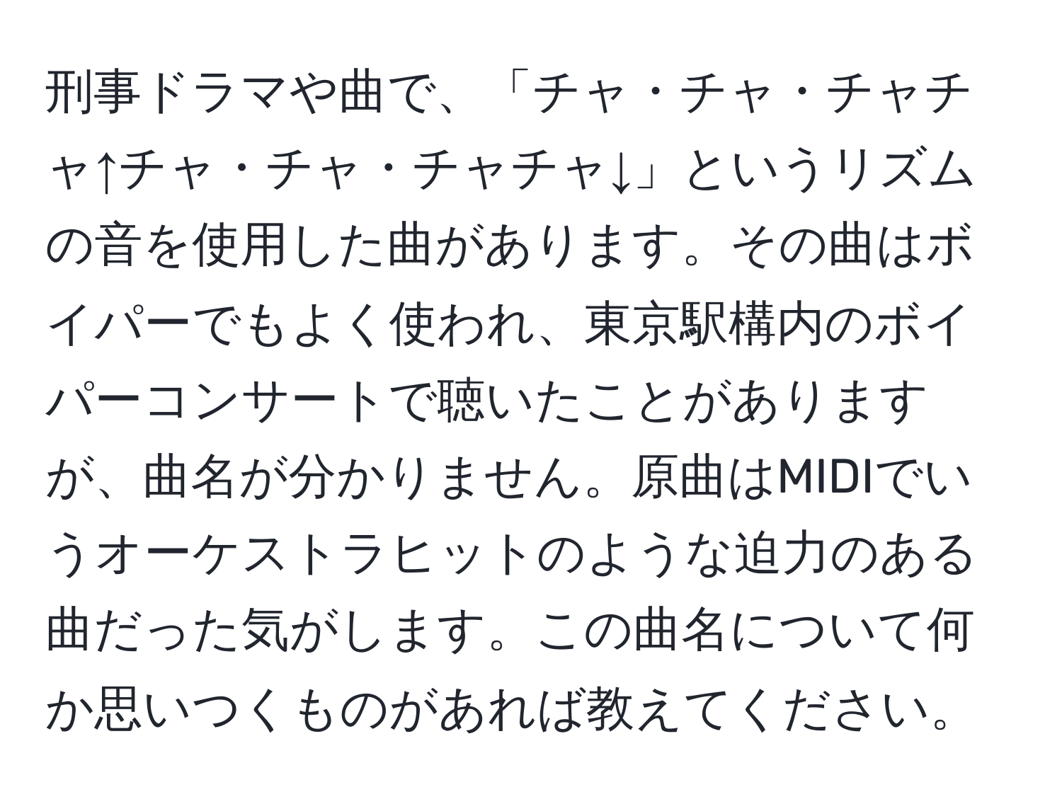 刑事ドラマや曲で、「チャ・チャ・チャチャ↑チャ・チャ・チャチャ↓」というリズムの音を使用した曲があります。その曲はボイパーでもよく使われ、東京駅構内のボイパーコンサートで聴いたことがありますが、曲名が分かりません。原曲はMIDIでいうオーケストラヒットのような迫力のある曲だった気がします。この曲名について何か思いつくものがあれば教えてください。