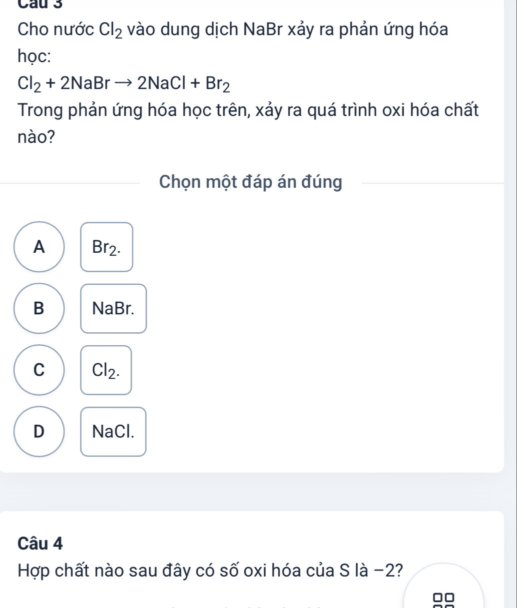 Cau 3
Cho nước Cl_2 vào dung dịch NaBr xảy ra phản ứng hóa
học:
Cl_2+2NaBrto 2NaCl+Br_2
Trong phản ứng hóa học trên, xảy ra quá trình oxi hóa chất
nào?
Chọn một đáp án đúng
A Br2.
B NaBr.
C Cl2.
D NaCl.
Câu 4
Hợp chất nào sau đây có số oxi hóa của S là -2?