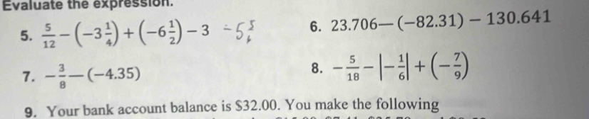 Evaluate the expression. 
5.  5/12 -(-3 1/4 )+(-6 1/2 )-3
6. 23.706-(-82.31)-130.641
7. - 3/8 -(-4.35)
8. - 5/18 -|- 1/6 |+(- 7/9 )
9. Your bank account balance is $32.00. You make the following