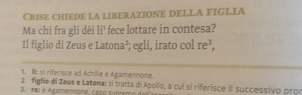 Crise chiede la liberazione della figlia 
Ma chi fra gli dèi li¹ fece lottare in contesa? 
Il figlio di Zeus e Latona²; egli, irato col Ie^3, 
1. Ii: si riferisce ad Achille e Agamennone. 
2. figlio di Zeus e Latona: si tratta di Apollo, a cui si riferisce il successivo pror 
3. re: é Agamennone, çapo sunremo do