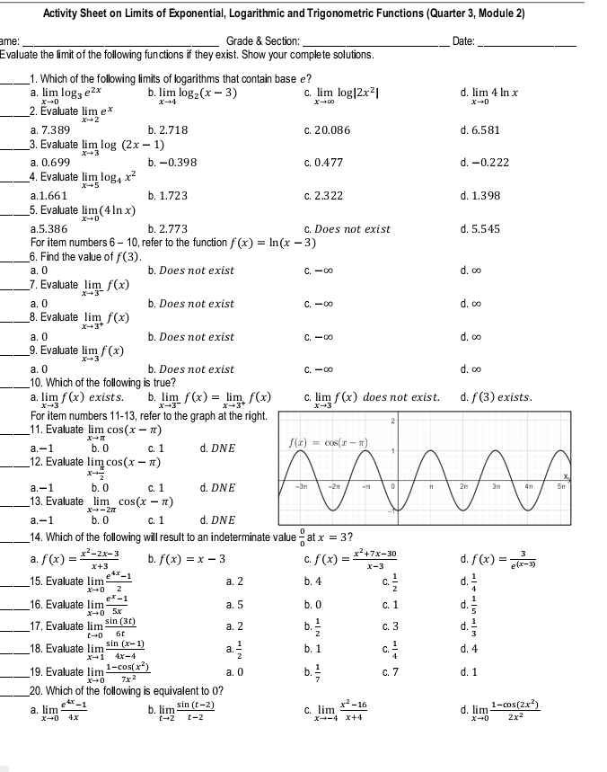 Activity Sheet on Limits of Exponential, Logarithmic and Trigonometric Functions (Quarter 3, Module 2)
ame: _Grade & Section: _Date:_
Evaluate the limit of the following functions if they exist. Show your complete solutions.
_1. Which of the following limits of logarithms that contain base e?
a. limlimits _xto 0log _3e^(2x) b. limlimits _xto 4log _2(x-3) C. limlimits _xto ∈fty log |2x^2| d. limlimits _xto 04ln x
_2. Évaluate limlimits _xto 2e X
a. 7.3 89 b. 2.718 c. 20.086 d. 6.581
_3. Evaluate limlimits _xto 3log (2x-1)
a. 0.699 b. -0.398 c. 0.477 d. -0.222
_4. Evaluate limlimits _xto 5log _4x^2
a.1.661 b. 1.723 c. 2.322 d. 1.398
_5. Evaluate limlimits _xto 0(4ln x)
a.5.386 b. 2.773 c. Does not exist d. 5.5 45
For item numbers 6-10 , refer to the function f(x)=ln (x-3)
_6. Find the value of f(3).
a. 0 b. Does not exist C. -∞ d. ∞
_7. Evaluate limlimits _xto 3^-f(x)
a. 0 b. Does not exist C. -∞ d. ∞
_8. Evaluate limlimits _xto 3^+f(x)
a. 0 b. Does not exist C. -∞ d. ∞
_9. Evaluate limlimits _xto 3f(x)
a. 0 b. Does not exist C. -∞ d. ∞
_10. Which of the following is true?
a. limlimits _xto 3f(x) exists. b. limlimits _xto 3^-f(x)=limlimits _xto 3^+f(x) C. limlimits _xto 3f(x) does not exist. d. f(3) exists.
For item numbers 11-13, refer to the graph at the rig
_11. Evaluate limlimits _xto π cos (x-π )
a. -1 b. 0 C. 1 d. DN E
_ 12. Evaluate Iim cos (x-π )
xto  π /2 
a. -1 b. 0 C. 1 d. DNE
_13. Evaluate limlimits _xto -2π cos (x-π )
a. -1 b. 0 C. 1 d. DNE
_14. Which of the following will result to an indeterminate value  0/0  at x=3 7
a. f(x)= (x^2-2x-3)/x+3  b. f(x)=x-3 C. f(x)= (x^2+7x-30)/x-3  d. f(x)= 3/e^((x-3)) 
_15. Evaluate limlimits _xto 0 (e^(4x)-1)/2  a. 2 b. 4 C.  1/2  d.  1/4 
_16. Evaluate limlimits _xto 0 (e^x-1)/5x  a. 5 b. 0 C. 1 d.  1/5 
_17. Evaluate limlimits _tto 0 sin (3t)/6t  a. 2 b.  1/2  c. 3 d  1/3 
_18. Evaluate limlimits _xto 1 (sin (x-1))/4x-4  a.  1/2  b. 1 C.  1/4  d. 4
_19. Evaluate limlimits _xto 0 (1-cos (x^2))/7x^2  a. 0 b.  1/7  C. 7 d. 1
_20. Which of the following is equivalent to O?
a. limlimits _xto 0 (e^(4x)-1)/4x  b. limlimits _tto 2 (sin (t-2))/t-2  C. limlimits _xto -4 (x^2-16)/x+4  d. limlimits _xto 0 (1-cos (2x^2))/2x^2 