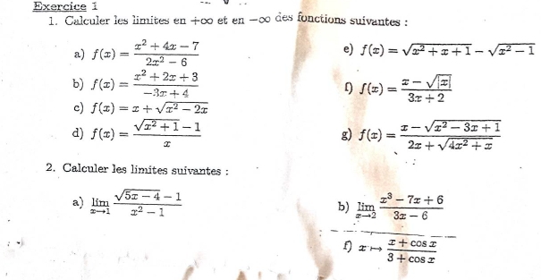 Calculer les limites en +∞ et en -∞ des fonctions suivantes: 
a) f(x)= (x^2+4x-7)/2x^2-6  e) f(x)=sqrt(x^2+x+1)-sqrt(x^2-1)
b) f(x)= (x^2+2x+3)/-3x+4  f(x)= (x-sqrt(|x|))/3x+2 
f) 
c) f(x)=x+sqrt(x^2-2x)
d) f(x)= (sqrt(x^2+1)-1)/x  g) f(x)= (x-sqrt(x^2-3x+1))/2x+sqrt(4x^2+x) 
2. Calculer les limites suivantes : 
a) limlimits _xto 1 (sqrt(5x-4)-1)/x^2-1  b) limlimits _xto 2 (x^3-7x+6)/3x-6 
xto  (x+cos x)/3+cos x 