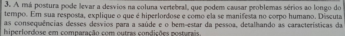 A má postura pode levar a desvios na coluna vertebral, que podem causar problemas sérios ao longo do 
tempo. Em sua resposta, explique o que é hiperlordose e como ela se manifesta no corpo humano. Discuta 
as consequências desses desvios para a saúde e o bem-estar da pessoa, detalhando as características da 
hiperlordose em comparação com outras condições posturais.