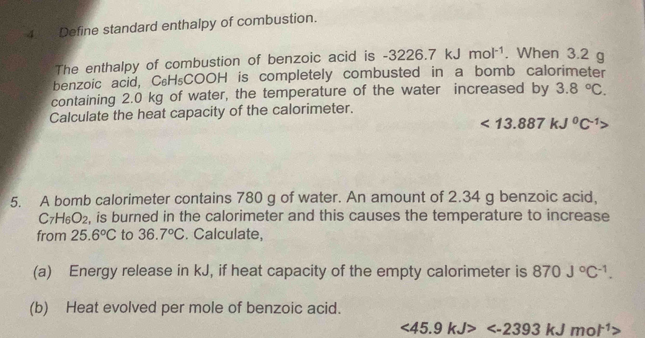 4__Define standard enthalpy of combustion. 
The enthalpy of combustion of benzoic acid is -3226.7 kJ mol^(-1). When 3.2 g
benzoic acid, C₆H₅COOH is completely combusted in a bomb calorimeter 
containing 2.0 kg of water, the temperature of the water increased by 3.8°C. 
Calculate the heat capacity of the calorimeter.
<13.887kJ^0C^(-1)>
5. A bomb calorimeter contains 780 g of water. An amount of 2.34 g benzoic acid,
C_7H_6O_2 2, is burned in the calorimeter and this causes the temperature to increase 
from 25.6°C to 36.7°C. Calculate, 
(a) Energy release in kJ, if heat capacity of the empty calorimeter is 870J°C^(-1). 
(b) Heat evolved per mole of benzoic acid.
<45.9kJ>