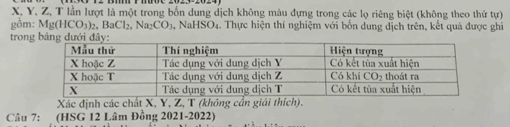 X, Y, Z, T lần lượt là một trong bốn dung dịch không màu đựng trong các lọ riêng biệt (không theo thứ tur)
gồm: Mg(HCO_3)_2,BaCl_2,Na_2CO_3 , Na HSO_4 4. Thực hiện thí nghiệm với bốn dung dịch trên, kết quả được ghi
tron
Xác định các chất X, Y, Z, T (không cần giải thích).
Câu 7:  (HSG 12 Lâm Đồng 2021-2022)