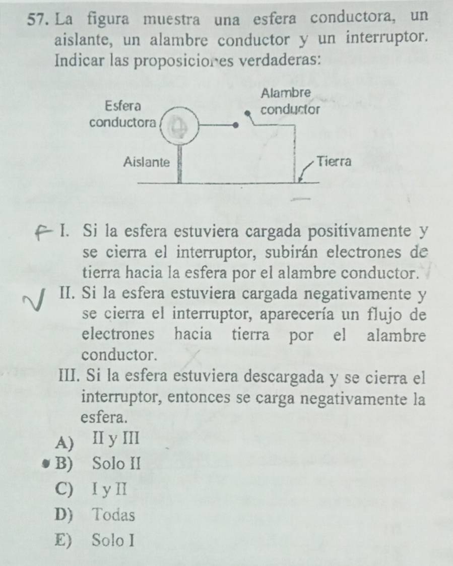 La figura muestra una esfera conductora, un
aislante, un alambre conductor y un interruptor.
Indicar las proposiciones verdaderas:
I. Si la esfera estuviera cargada positivamente y
se cierra el interruptor, subirán electrones de
tierra hacia la esfera por el alambre conductor.
II. Si la esfera estuviera cargada negativamente y
se cierra el interruptor, aparecería un flujo de
electrones hacia tierra por el alambre
conductor.
III. Si la esfera estuviera descargada y se cierra el
interruptor, entonces se carga negativamente la
esfera.
A) II y III
B) Solo II
C) I y I
D) Todas
E) Solo I