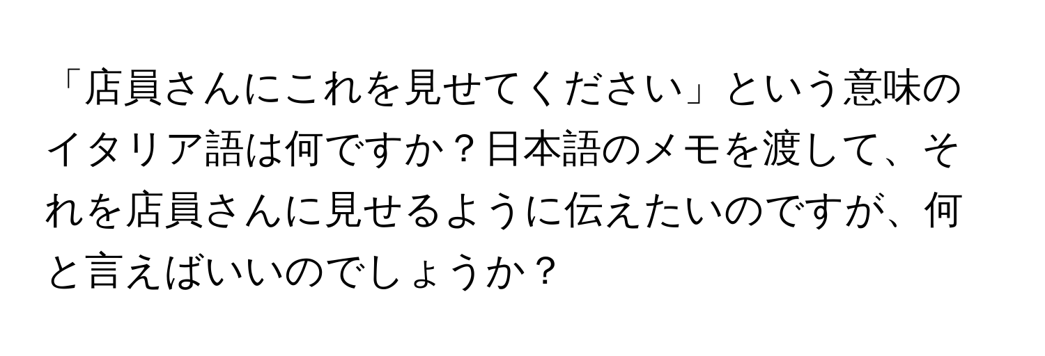 「店員さんにこれを見せてください」という意味のイタリア語は何ですか？日本語のメモを渡して、それを店員さんに見せるように伝えたいのですが、何と言えばいいのでしょうか？