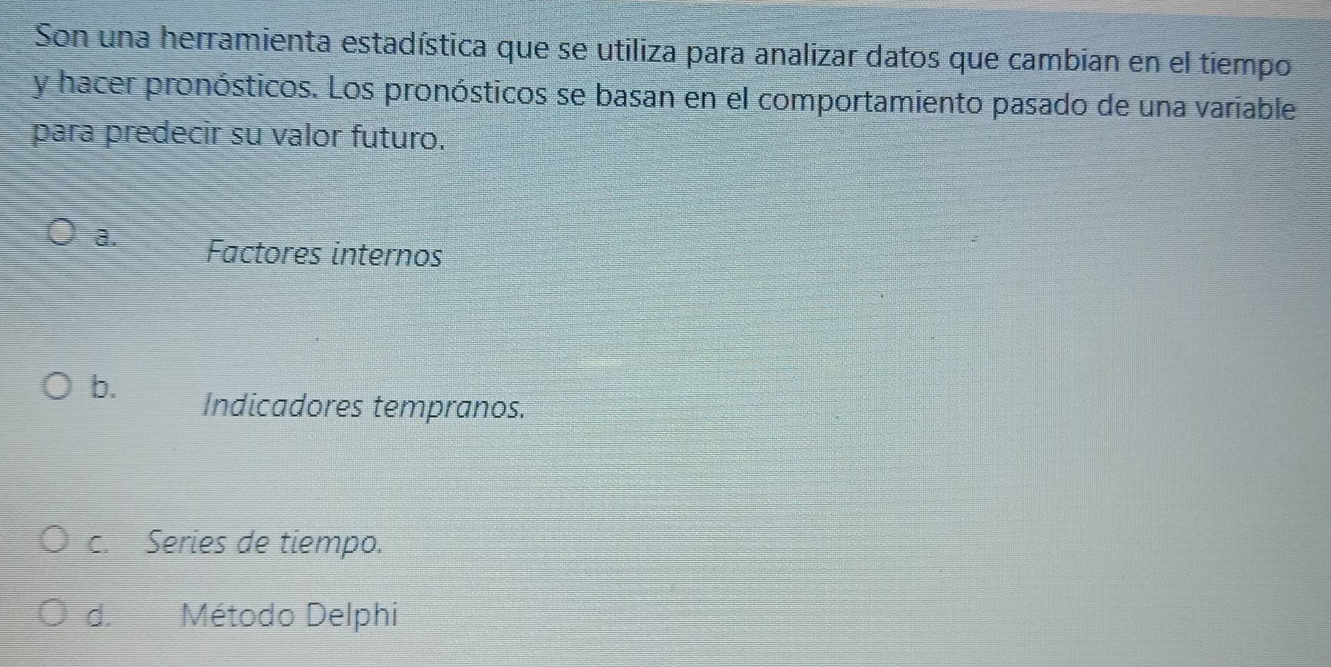 Son una herramienta estadística que se utiliza para analizar datos que cambian en el tiempo
y hacer pronósticos. Los pronósticos se basan en el comportamiento pasado de una variable
para predecir su valor futuro.
a.
Factores internos
b.
Indicadores tempranos.
c. Series de tiempo.
d. Método Delphi