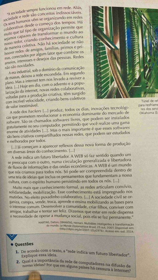 'A sociedade sempre funcionou em rede. Aliás,
sociedade e rede são conceitos indissociáveis.
Os seres humanos vêm se organizando em redes
colaborativas desde o começo dos tempos. Há
muito que tal tipo de organização permite que
sejamos capazes de transformar o mundo ao
nosso redor, criando conhecimento e cultura
de maneira coletiva. Não há sociedade se não
houver redes: de amigos, famílias, primos e pri-
mas, conectados por algum fator que combine os
anseios, interesses e desejos das pessoas. Redes
são são novidades.
A era industrial, sob o domínio da comunicação
de massas, deixou a rede escondida. Em segundo
plano. Mas a internet tem nos levado a reviver a
ideia. [...] Hoje em dia, com o advento e a popu-
larização da internet, novas redes colaborativas,
voltadas para a produção criativa, têm surgido
com incrível velocidade, criando bens coletivos
Túnel de re
de valor inestimável.
A rede dos hackers [...] produz, todos os dias, inovações tecnológi- para resfriam res dos servi
cas que prometem revolucionar a economia dominante do mercado de Oklahoma (E
software. São os chamados softwares livres, que podem ser instalados
gratuitamente no seu computador, permitindo que você realize uma gama
enorme de atividades [...]. Mas o mais importante é que esses softwares
são bens criativos compartilhados nessas redes, que podem ser estudados
e melhorados por todos.
[...] Já começam a aparecer reflexos dessa nova forma de produção
em diversas áreas do conhecimento. [...]
A rede indica um futuro libertador. A WEB só faz sentido quando um
se preocupa com o outro, numa circulação generalizada e libertadora
de fluxos de informações e das ondas econômicas. A WEB é um mundo
que nós criamos para todos nós. Só pode ser compreendida dentro de
uma teia de ideias que inclua os pensamentos que fundamentam a nossa
cultura, com o espírito humano persistindo em todos os nós. [...]
Muito mais que conhecimento formal, as redes articulam convívio,
solidariedade, mobilização. Esse conhecimento está impregnado nos
mutirões. No efeito puxadinho colaborativo. [...] A sociedade civil se or-
ganiza, compra, vende, troca, aprende e ensina mobilizando as bases para
o interesse comum. Desenvolver a comunidade, criar filhos, conviver com
amigos, trabalhar e tentar ser feliz. Dizemos que estar em rede dispensa
a necessidade de operar a mudança social, pois ela se faz permanente.”
MARTINS, Dalton; DIMANTAS, Hemani. Multidões inteligentes e transformação
do mundo. Le Monde Diplomatique Brasil, 25 out. 2007. Disponível em:. Acesso em: out. 2014.
Questões
1. De acordo com o texto, a “rede indica um futuro libertador”.
Explique essa ideia.
2. Qual é a importância da rede de computadores na difusão de
novas ideias? Por que em alguns países há censura à internet?