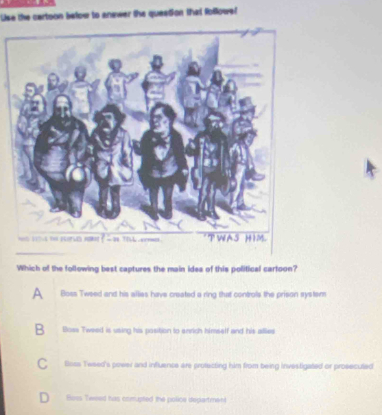 Use the cartoon below to anewer the question that followe!
Which of the following best captures the main idea of this political cartoon?
A Boss Tweed and his allies have created a ring that controls the prison system
B .Boss Tweed is using his position to enrich himself and his allies
Boss Tweed's power and influence are protecting him from being investigated or prosecuted
Boss Tweed has comupted the police department