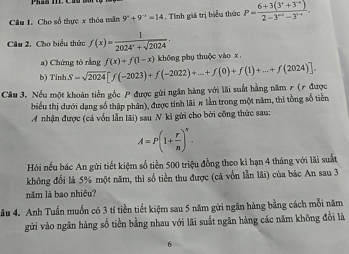 Phân III. Cầu nôi tạ 
Câu 1. Cho số thực x thỏa mãn 9^x+9^(-x)=14. Tính giá trị biểu thức P= (6+3(3^x+3^(-x)))/2-3^(x+1)-3^(1-x) . 
Câu 2. Cho biểu thức f(x)= 1/2024^x+sqrt(2024) . 
a) Chứng tỏ rằng f(x)+f(1-x) không phụ thuộc vào x. 
b) TinhS=sqrt(2024)[f(-2023)+f(-2022)+...+f(0)+f(1)+...+f(2024)]. 
Câu 3. Nếu một khoản tiền gốc P được gửi ngân hàng với lãi suất hằng năm r (7 được 
biểu thị dưới dạng số thập phân), được tính lãi n lần trong một năm, thì tồng số tiền 
A nhận được (cả vốn lẫn lãi) sau N kì gửi cho bởi công thức sau:
A=P(1+ r/n )^N. 
Hỏi nếu bác An gửi tiết kiệm số tiền 500 triệu đồng theo kì hạn 4 tháng với lãi suất 
không đổi là 5% một năm, thì số tiền thu được (cả vốn lẫn lãi) của bác An sau 3 
năm là bao nhiêu? 
Tầu 4. Anh Tuấn muốn có 3 ti tiền tiết kiệm sau 5 năm gửi ngân hàng bằng cách mỗi năm 
gửi vào ngân hàng số tiền bằng nhau với lãi suất ngân hàng các năm không đổi là 
6