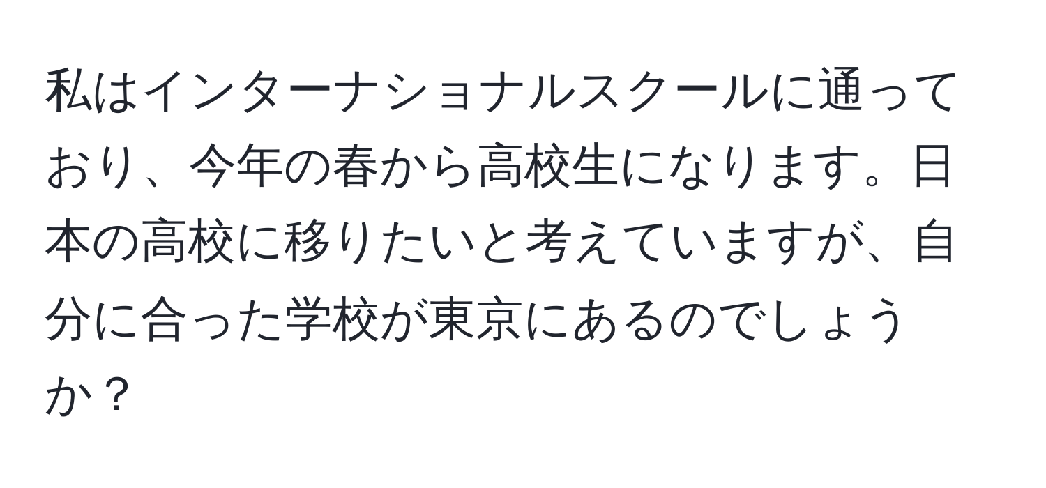 私はインターナショナルスクールに通っており、今年の春から高校生になります。日本の高校に移りたいと考えていますが、自分に合った学校が東京にあるのでしょうか？