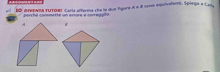 argomentare 
10 DIVENTA TUTOR! Carla afferma che le due figure A e B sono equivalenti. Spiega a Carla 
perché commette un errore e correggilo.