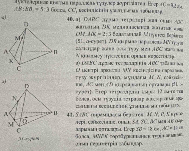 цуктелерιнле κилτьηн πараллель тγзулер жургізілген. Егер AC=9,2π *
AB:BB_1=5:36onca,CC * κсінлίсΗіη χзыΠιлыгьη τабьηлар.
a) 40.a) DABC дурыс гетраэπрί мен онвн ADC
жагыныη /Κ медианасьла жатаτыη жэне
DM: MK=2:3 болаτьηнлай Мнуктесі берілген
(51, а-сурет). НΒ кырьна параллель МΝ тузуίя
салынлар жэне осы тγзу мен ABC жагынын
Ν киьыcу нуκтесінін ориьн κорсеτίнæр.
ə) DABС дγрыс τеτраэπрініη ΛBC τабанδын
Ο цеητρί арκылы ΜΝ κесіндίсіне πараπлель
τузу жχргізίнлер, мχндагы М, Ν, сойкесін
ə)
ше, ЛС мен AD кырларьнык орталары (51, 2
сурет). Εгер тетраэдрлн кыры 12 смге теи
болса, осы τγзулίη τеτраэдр жаκτарььн ара-
сыηπаFы кесінлісіΗіη зьΗлььη Τабыηιπр.
41. SABС пηрамнлась берίлген. М, N, Ρ, Кнукте-
лері. сэйкесіние, оньη SA, SC, BC мен лΒ кыр-
ларыньηι ορτалары Εгер SB=18cm,AC=14cm
51-cypem бοлса, ΜΝΡΚ τοрτбγрыπьньη τγрίη авыκτаη,
оньη πеримеτріη τабьηηηар.