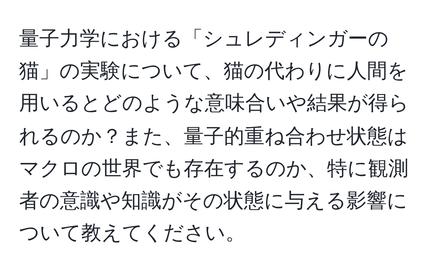 量子力学における「シュレディンガーの猫」の実験について、猫の代わりに人間を用いるとどのような意味合いや結果が得られるのか？また、量子的重ね合わせ状態はマクロの世界でも存在するのか、特に観測者の意識や知識がその状態に与える影響について教えてください。