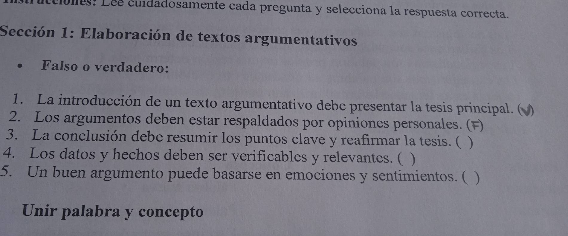 ioles: Léé cuidadosamente cada pregunta y selecciona la respuesta correcta. 
Sección 1: Elaboración de textos argumentativos 
Falso o verdadero: 
1. La introducción de un texto argumentativo debe presentar la tesis principal. () 
2. Los argumentos deben estar respaldados por opiniones personales. (F) 
3. La conclusión debe resumir los puntos clave y reafirmar la tesis. ( ) 
4. Los datos y hechos deben ser verificables y relevantes. ( ) 
5. Un buen argumento puede basarse en emociones y sentimientos. ( ) 
Unir palabra y concepto