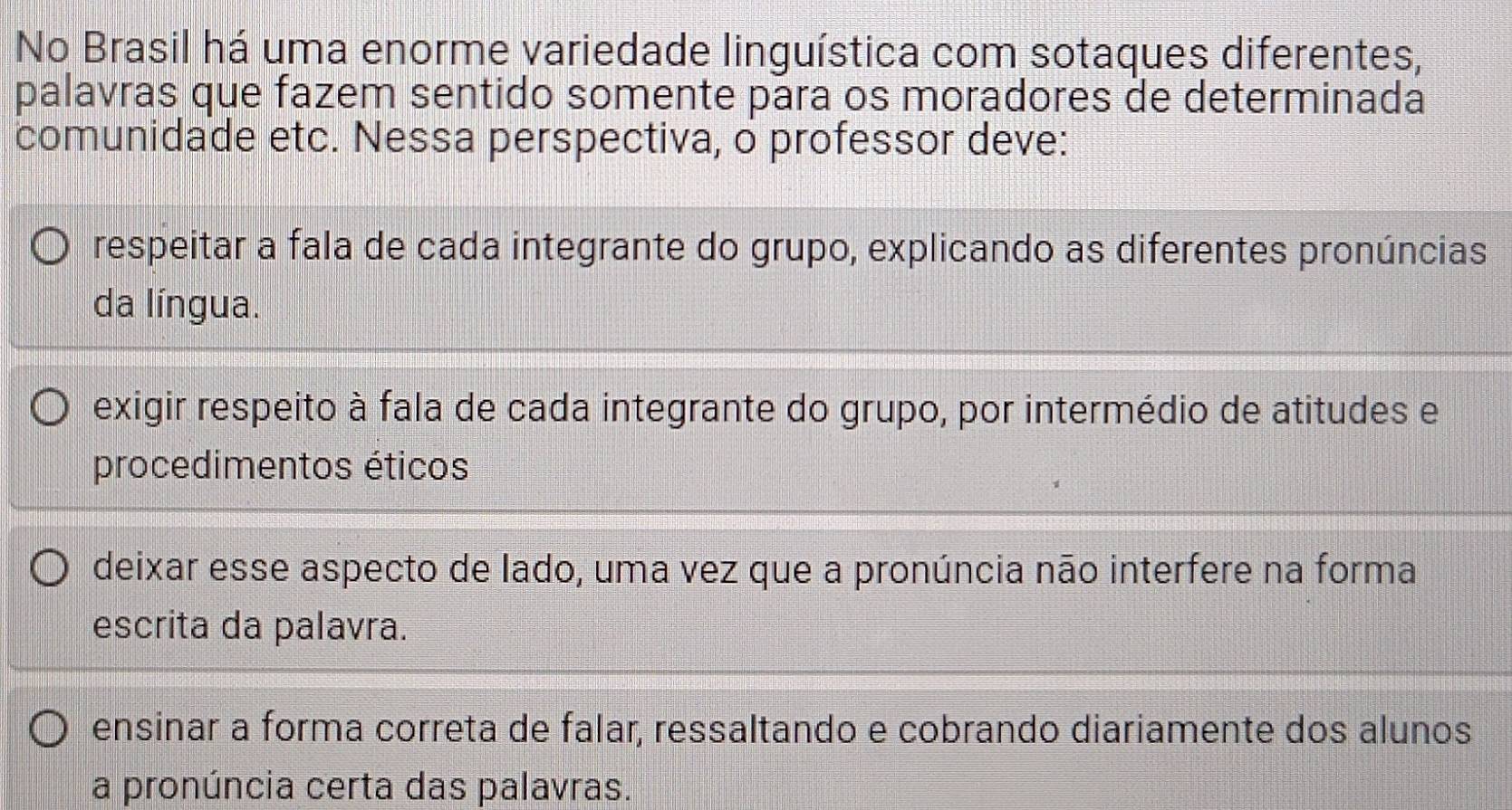 No Brasil há uma enorme variedade linguística com sotaques diferentes,
palavras que fazem sentido somente para os moradores de determinada
comunidade etc. Nessa perspectiva, o professor deve:
respeitar a fala de cada integrante do grupo, explicando as diferentes pronúncias
da língua.
exigir respeito à fala de cada integrante do grupo, por intermédio de atitudes e
procedimentos éticos
deixar esse aspecto de lado, uma vez que a pronúncia não interfere na forma
escrita da palavra.
ensinar a forma correta de falar, ressaltando e cobrando diariamente dos alunos
a pronúncia certa das palavras.