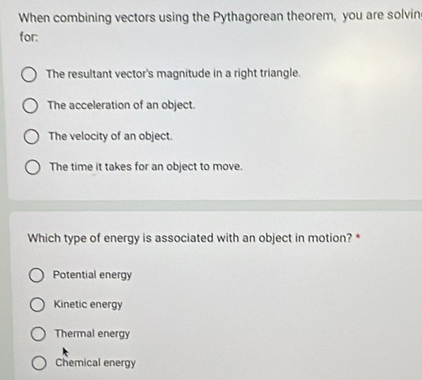 When combining vectors using the Pythagorean theorem, you are solvin
for:
The resultant vector's magnitude in a right triangle.
The acceleration of an object.
The velocity of an object.
The time it takes for an object to move.
Which type of energy is associated with an object in motion? *
Potential energy
Kinetic energy
Thermal energy
Chemical energy